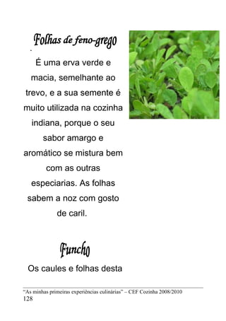 .
      É uma erva verde e
   macia, semelhante ao
 trevo, e a sua semente é
muito utilizada na cozinha
   indiana, porque o seu
        sabor amargo e
aromático se mistura bem
         com as outras
   especiarias. As folhas
 sabem a noz com gosto
              de caril.




  Os caules e folhas desta

“As minhas primeiras experiências culinárias” – CEF Cozinha 2008/2010
128
 