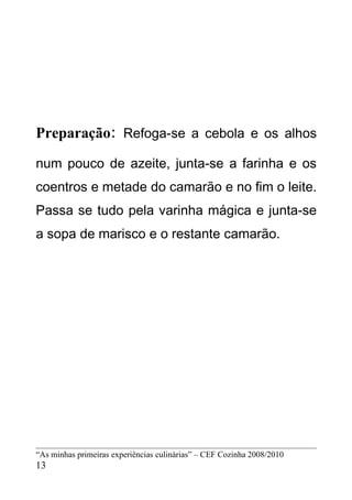 Preparação: Refoga-se a cebola e os alhos
num pouco de azeite, junta-se a farinha e os
coentros e metade do camarão e no fim o leite.
Passa se tudo pela varinha mágica e junta-se
a sopa de marisco e o restante camarão.




“As minhas primeiras experiências culinárias” – CEF Cozinha 2008/2010
13
 