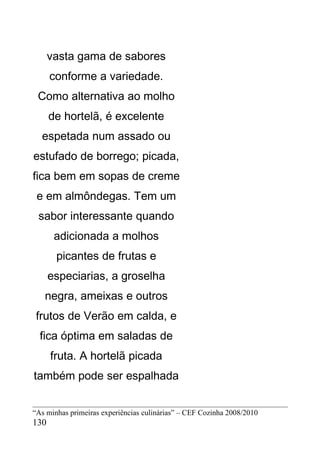 vasta gama de sabores
      conforme a variedade.
 Como alternativa ao molho
      de hortelã, é excelente
  espetada num assado ou
estufado de borrego; picada,
fica bem em sopas de creme
 e em almôndegas. Tem um
 sabor interessante quando
       adicionada a molhos
       picantes de frutas e
      especiarias, a groselha
   negra, ameixas e outros
 frutos de Verão em calda, e
  fica óptima em saladas de
      fruta. A hortelã picada
também pode ser espalhada


“As minhas primeiras experiências culinárias” – CEF Cozinha 2008/2010
130
 