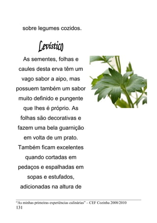 sobre legumes cozidos.




      As sementes, folhas e
 caules desta erva têm um
   vago sabor a aipo, mas
possuem também um sabor
 muito definido e pungente
      que Ihes é próprio. As
  folhas são decorativas e
 fazem uma bela guarnição
      em volta de um prato.
 Também ficam excelentes
      quando cortadas em
 pedaços e espalhadas em
       sopas e estufados,
  adicionadas na altura de

“As minhas primeiras experiências culinárias” – CEF Cozinha 2008/2010
131
 
