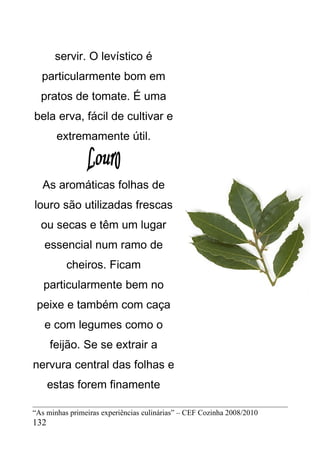 servir. O levístico é
  particularmente bom em
  pratos de tomate. É uma
bela erva, fácil de cultivar e
       extremamente útil.



   As aromáticas folhas de
louro são utilizadas frescas
  ou secas e têm um lugar
   essencial num ramo de
          cheiros. Ficam
   particularmente bem no
 peixe e também com caça
   e com legumes como o
      feijão. Se se extrair a
nervura central das folhas e
      estas forem finamente

“As minhas primeiras experiências culinárias” – CEF Cozinha 2008/2010
132
 