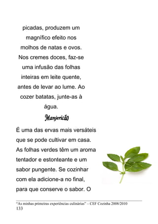 picadas, produzem um
      magnífico efeito nos
  molhos de natas e ovos.
 Nos cremes doces, faz-se
   uma infusão das folhas
   inteiras em leite quente,
antes de levar ao lume. Ao
  cozer batatas, junte-as à
                 água.



É uma das ervas mais versáteis
que se pode cultivar em casa.
As folhas verdes têm um aroma
tentador e estonteante e um
sabor pungente. Se cozinhar
com ela adicione-a no final,
para que conserve o sabor. O

“As minhas primeiras experiências culinárias” – CEF Cozinha 2008/2010
133
 