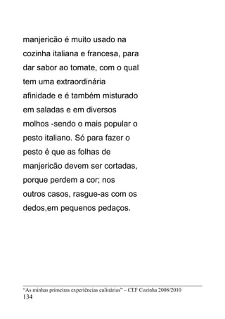 manjericão é muito usado na
cozinha italiana e francesa, para
dar sabor ao tomate, com o qual
tem uma extraordinária
afinidade e é também misturado
em saladas e em diversos
molhos -sendo o mais popular o
pesto italiano. Só para fazer o
pesto é que as folhas de
manjericão devem ser cortadas,
porque perdem a cor; nos
outros casos, rasgue-as com os
dedos,em pequenos pedaços.




“As minhas primeiras experiências culinárias” – CEF Cozinha 2008/2010
134
 