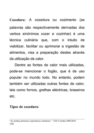 Cozedura: A cozedura ou cozimento (as

palavras são respectivamente derivadas dos
verbos sinónimos cozer e cozinhar) é uma
técnica culinária que, com o intuito de
viabilizar, facilitar ou aprimorar a ingestão de
alimentos, visa a preparação destes através
da utilização de calor.
      Dentre as fontes de calor mais utilizadas,
pode-se mencionar o fogão, que é de uso
popular no mundo todo. No entanto, podem
também ser utilizadas outras fontes de calor,
tais como fornos, grelhas eléctricas, braseiros
etc.

Tipos de cozedura:


“As minhas primeiras experiências culinárias” – CEF Cozinha 2008/2010
136
 