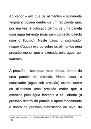 Ao vapor – em que os alimentos (geralmente
vegetais) cozem dentro de um recipiente que,
por sua vez, é colocado dentro de uma panela
com água fervente (mas sem contacto directo
com o líquido). Neste caso, o catalisador
(vapor d'água) exerce sobre os alimentos uma
pressão menor que a exercida pela água, por
exemplo.


À pressão – cozedura mais rápida, dentro de
uma panela de pressão. Neste caso, o
catalisador (água sob pressão) exerce sobre
os alimentos uma pressão maior que a
exercida pela água fervente a céu aberto (a
pressão dentro da panela é aproximadamente
o dobro da pressão atmosférica ao nível do

“As minhas primeiras experiências culinárias” – CEF Cozinha 2008/2010
137
 