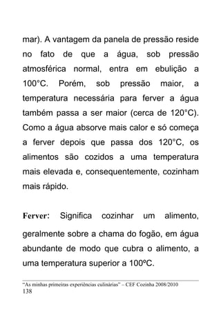 mar). A vantagem da panela de pressão reside
no     fato      de      que        a    água,         sob      pressão
atmosférica normal, entra em ebulição a
100°C.          Porém,          sob        pressão           maior,     a
temperatura necessária para ferver a água
também passa a ser maior (cerca de 120°C).
Como a água absorve mais calor e só começa
a ferver depois que passa dos 120°C, os
alimentos são cozidos a uma temperatura
mais elevada e, consequentemente, cozinham
mais rápido.


Ferver:         Significa          cozinhar          um        alimento,

geralmente sobre a chama do fogão, em água
abundante de modo que cubra o alimento, a
uma temperatura superior a 100ºC.

“As minhas primeiras experiências culinárias” – CEF Cozinha 2008/2010
138
 
