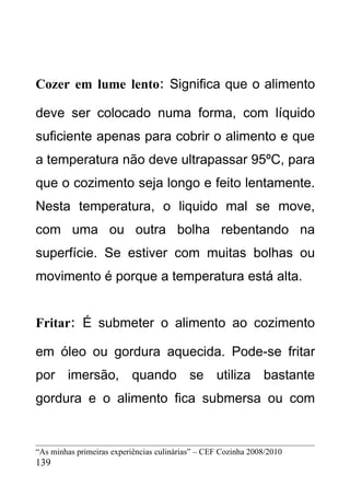 Cozer em lume lento: Significa que o alimento

deve ser colocado numa forma, com líquido
suficiente apenas para cobrir o alimento e que
a temperatura não deve ultrapassar 95ºC, para
que o cozimento seja longo e feito lentamente.
Nesta temperatura, o liquido mal se move,
com uma ou outra bolha rebentando na
superfície. Se estiver com muitas bolhas ou
movimento é porque a temperatura está alta.


Fritar: É submeter o alimento ao cozimento

em óleo ou gordura aquecida. Pode-se fritar
por imersão, quando se utiliza bastante
gordura e o alimento fica submersa ou com


“As minhas primeiras experiências culinárias” – CEF Cozinha 2008/2010
139
 