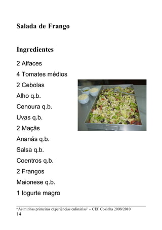 Salada de Frango


Ingredientes
2 Alfaces
4 Tomates médios
2 Cebolas
Alho q.b.
Cenoura q.b.
Uvas q.b.
2 Maçãs
Ananás q.b.
Salsa q.b.
Coentros q.b.
2 Frangos
Maionese q.b.
1 Iogurte magro

“As minhas primeiras experiências culinárias” – CEF Cozinha 2008/2010
14
 