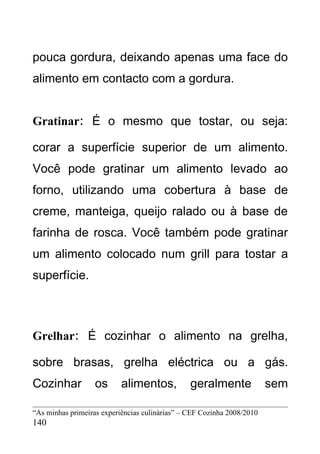 pouca gordura, deixando apenas uma face do
alimento em contacto com a gordura.


Gratinar: É o mesmo que tostar, ou seja:

corar a superfície superior de um alimento.
Você pode gratinar um alimento levado ao
forno, utilizando uma cobertura à base de
creme, manteiga, queijo ralado ou à base de
farinha de rosca. Você também pode gratinar
um alimento colocado num grill para tostar a
superfície.



Grelhar: É cozinhar o alimento na grelha,

sobre brasas, grelha eléctrica ou a gás.
Cozinhar           os      alimentos,           geralmente              sem

“As minhas primeiras experiências culinárias” – CEF Cozinha 2008/2010
140
 