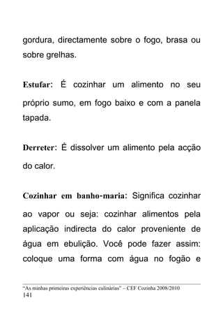 gordura, directamente sobre o fogo, brasa ou
sobre grelhas.


Estufar: É cozinhar um alimento no seu

próprio sumo, em fogo baixo e com a panela
tapada.


Derreter: É dissolver um alimento pela acção

do calor.


Cozinhar em banho-maria: Significa cozinhar

ao vapor ou seja: cozinhar alimentos pela
aplicação indirecta do calor proveniente de
água em ebulição. Você pode fazer assim:
coloque uma forma com água no fogão e


“As minhas primeiras experiências culinárias” – CEF Cozinha 2008/2010
141
 