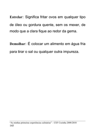 Estrelar: Significa fritar ovos em qualquer tipo

de óleo ou gordura quente, sem os mexer, de
modo que a clara fique ao redor da gema.


Demolhar: É colocar um alimento em água fria

para tirar o sal ou qualquer outra impureza.




“As minhas primeiras experiências culinárias” – CEF Cozinha 2008/2010
145
 