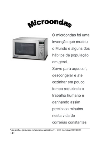 O microondas foi uma
                                         invenção que mudou
                                         o Mundo e alguns dos
                                         hábitos da população
                                         em geral.
                                         Serve para aquecer,
                                         descongelar e até
                                         cozinhar em pouco
                                         tempo reduzindo o
                                         trabalho humano e
                                         ganhando assim
                                         preciosos minutos
                                         nesta vida de
                                         correrias constantes
“As minhas primeiras experiências culinárias” – CEF Cozinha 2008/2010
147
 