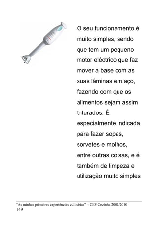 O seu funcionamento é
                                     muito simples, sendo
                                     que tem um pequeno
                                     motor eléctrico que faz
                                     mover a base com as
                                     suas lâminas em aço,
                                     fazendo com que os
                                     alimentos sejam assim
                                     triturados. É
                                     especialmente indicada
                                     para fazer sopas,
                                     sorvetes e molhos,
                                     entre outras coisas, e é
                                     também de limpeza e
                                     utilização muito simples



“As minhas primeiras experiências culinárias” – CEF Cozinha 2008/2010
149
 