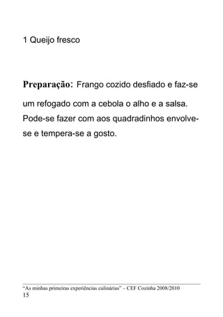 1 Queijo fresco




Preparação: Frango cozido desfiado e faz-se
um refogado com a cebola o alho e a salsa.
Pode-se fazer com aos quadradinhos envolve-
se e tempera-se a gosto.




“As minhas primeiras experiências culinárias” – CEF Cozinha 2008/2010
15
 