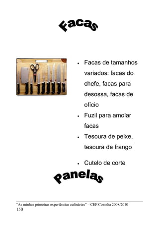 •   Facas de tamanhos
                                         variados: facas do
                                         chefe, facas para
                                         desossa, facas de
                                         ofício
                                     •   Fuzil para amolar
                                         facas
                                     •   Tesoura de peixe,
                                         tesoura de frango

                                     •   Cutelo de corte




“As minhas primeiras experiências culinárias” – CEF Cozinha 2008/2010
150
 