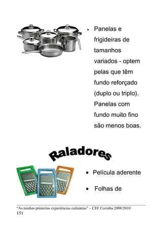 •   Panelas e
                                              frigideiras de
                                              tamanhos
                                              variados - optem
                                              pelas que têm
                                              fundo reforçado
                                              (duplo ou triplo).
                                              Panelas com
                                              fundo muito fino
                                              são menos boas.




                                         • Película aderente

                                         • Folhas de


“As minhas primeiras experiências culinárias” – CEF Cozinha 2008/2010
151
 