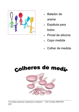 •   Batedor de
                                                arame
                                            •   Espátula para
                                                bolos
                                            •   Pincel de silicone
                                            •   Copo medida

                                            •   Colher de medida




“As minhas primeiras experiências culinárias” – CEF Cozinha 2008/2010
153
 