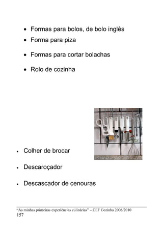• Formas para bolos, de bolo inglês
    • Forma para piza

    • Formas para cortar bolachas

    • Rolo de cozinha




•   Colher de brocar

•   Descaroçador

•   Descascador de cenouras



“As minhas primeiras experiências culinárias” – CEF Cozinha 2008/2010
157
 