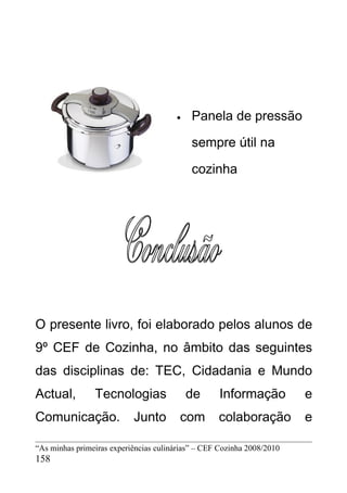 •    Panela de pressão

                                            sempre útil na

                                            cozinha




O presente livro, foi elaborado pelos alunos de
9º CEF de Cozinha, no âmbito das seguintes
das disciplinas de: TEC, Cidadania e Mundo
Actual,         Tecnologias                de       Informação          e
Comunicação.               Junto        com        colaboração          e

“As minhas primeiras experiências culinárias” – CEF Cozinha 2008/2010
158
 