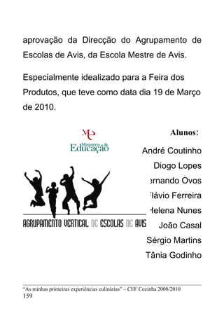 aprovação da Direcção do Agrupamento de
Escolas de Avis, da Escola Mestre de Avis.

Especialmente idealizado para a Feira dos
Produtos, que teve como data dia 19 de Março
de 2010.

                                                                Alunos:

                                                    André Coutinho
                                                         Diogo Lopes
                                                    Fernando Ovos
                                                      Flávio Ferreira
                                                      Helena Nunes
                                                           João Casal
                                                      Sérgio Martins
                                                     Tânia Godinho


“As minhas primeiras experiências culinárias” – CEF Cozinha 2008/2010
159
 
