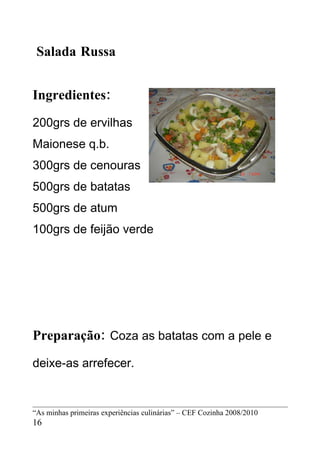 Salada Russa


Ingredientes:
200grs de ervilhas
Maionese q.b.
300grs de cenouras
500grs de batatas
500grs de atum
100grs de feijão verde




Preparação: Coza as batatas com a pele e
deixe-as arrefecer.


“As minhas primeiras experiências culinárias” – CEF Cozinha 2008/2010
16
 