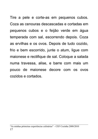 Tire a pele e corte-as em pequenos cubos.
Coza as cenouras descascadas e cortadas em
pequenos cubos e o feijão verde em água
temperada com sal, escorrendo depois. Coza
as ervilhas e os ovos. Depois de tudo cozido,
frio e bem escorrido, junte o atum, ligue com
maionese e rectifique de sal. Coloque a salada
numa travessa, alise, e barre com mais um
pouco de maionese decore com os ovos
cozidos e cortados.




“As minhas primeiras experiências culinárias” – CEF Cozinha 2008/2010
17
 