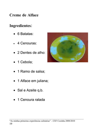 Creme de Alface

Ingredientes:
     • 6 Batatas:

     •   4 Cenouras:

     • 2 Dentes de alho:

     • 1 Cebola;

     • 1 Ramo de salsa;

     • 1 Alface em juliana;

     • Sal e Azeite q.b.

     • 1 Cenoura ralada




“As minhas primeiras experiências culinárias” – CEF Cozinha 2008/2010
19
 
