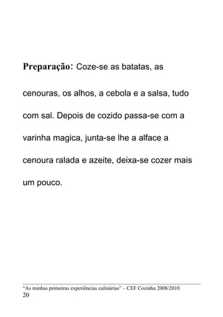 Preparação: Coze-se as batatas, as

cenouras, os alhos, a cebola e a salsa, tudo

com sal. Depois de cozido passa-se com a

varinha magica, junta-se lhe a alface a

cenoura ralada e azeite, deixa-se cozer mais

um pouco.




“As minhas primeiras experiências culinárias” – CEF Cozinha 2008/2010
20
 