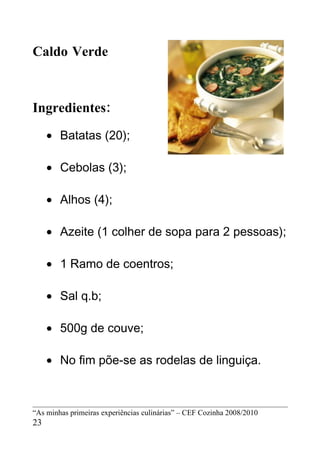 Caldo Verde



Ingredientes:
     • Batatas (20);

     • Cebolas (3);

     • Alhos (4);

     • Azeite (1 colher de sopa para 2 pessoas);

     • 1 Ramo de coentros;

     • Sal q.b;

     • 500g de couve;

     • No fim põe-se as rodelas de linguiça.



“As minhas primeiras experiências culinárias” – CEF Cozinha 2008/2010
23
 