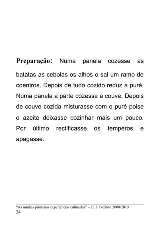 Preparação:               Numa          panela          cozesse         as

batatas as cebolas os alhos o sal um ramo de
coentros. Depois de tudo cozido reduz a puré.
Numa panela a parte cozesse a couve. Depois
de couve cozida misturasse com o puré poise
o azeite deixasse cozinhar mais um pouco.
Por       último        rectificasse           os       temperos        e
apagasse.




“As minhas primeiras experiências culinárias” – CEF Cozinha 2008/2010
24
 