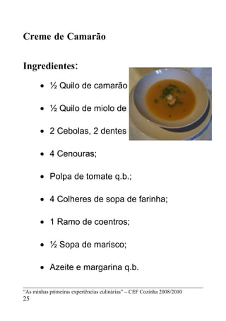 Creme de Camarão


Ingredientes:
       • ½ Quilo de camarão com casca;

       • ½ Quilo de miolo de camarão;

       • 2 Cebolas, 2 dentes de alhos;

       • 4 Cenouras;

       • Polpa de tomate q.b.;

       • 4 Colheres de sopa de farinha;

       • 1 Ramo de coentros;

       • ½ Sopa de marisco;

       • Azeite e margarina q.b.

“As minhas primeiras experiências culinárias” – CEF Cozinha 2008/2010
25
 