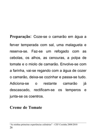 Preparação: Coze-se o camarão em água a
ferver temperada com sal, uma malagueta e
reserva-se. Faz-se um refogado com as
cebolas, os alhos, as cenouras, a polpa de
tomate e o miolo de camarão. Envolve-se com
a farinha, vai-se regando com a água de cozer
o camarão, deixa-se cozinhar e passa-se tudo.
Adiciona-se              o        restante            camarão           já
descascado, rectificam-se os temperos e
junta-se os coentros.


Creme de Tomate


“As minhas primeiras experiências culinárias” – CEF Cozinha 2008/2010
26
 
