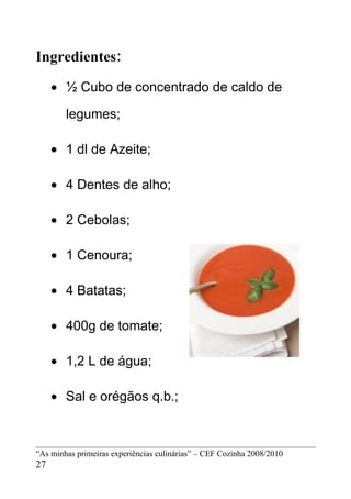 Ingredientes:
     • ½ Cubo de concentrado de caldo de

        legumes;

     • 1 dl de Azeite;

     • 4 Dentes de alho;

     • 2 Cebolas;

     • 1 Cenoura;

     • 4 Batatas;

     • 400g de tomate;

     • 1,2 L de água;

     • Sal e orégãos q.b.;



“As minhas primeiras experiências culinárias” – CEF Cozinha 2008/2010
27
 