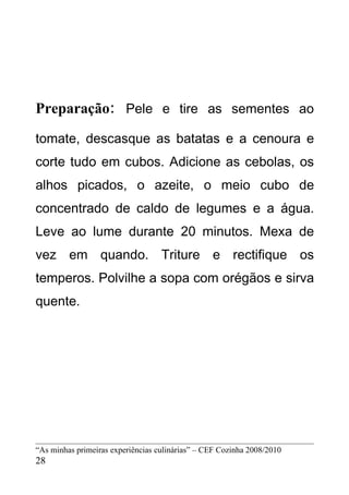 Preparação: Pele e tire as sementes ao
tomate, descasque as batatas e a cenoura e
corte tudo em cubos. Adicione as cebolas, os
alhos picados, o azeite, o meio cubo de
concentrado de caldo de legumes e a água.
Leve ao lume durante 20 minutos. Mexa de
vez em quando. Triture e rectifique os
temperos. Polvilhe a sopa com orégãos e sirva
quente.




“As minhas primeiras experiências culinárias” – CEF Cozinha 2008/2010
28
 