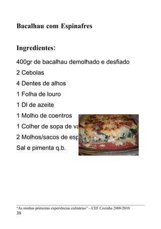 Bacalhau com Espinafres


Ingredientes:
400gr de bacalhau demolhado e desfiado
2 Cebolas
4 Dentes de alhos
1 Folha de louro
1 Dl de azeite
1 Molho de coentros
1 Colher de sopa de vaqueiro
2 Molhos/sacos de espinafres
Sal e pimenta q.b.




“As minhas primeiras experiências culinárias” – CEF Cozinha 2008/2010
30
 