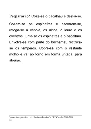 Preparação: Coze-se o bacalhau e desfia-se.
Cozem-se             os      espinafres           e     escorrem-se,
refoga-se a cebola, os alhos, o louro e os
coentros, junta-se os espinafres e o bacalhau.
Envolve-se com parte do bechamel, rectifica-
se os temperos. Cobre-se com o restante
molho e vai ao forno em forma untada, para
alourar.




“As minhas primeiras experiências culinárias” – CEF Cozinha 2008/2010
31
 