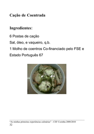 Cação de Coentrada


Ingredientes:
6 Postas de cação
Sal, óleo, e vaqueiro, q.b.
1 Molho de coentros Co-financiado pelo FSE e
Estado Português 67




“As minhas primeiras experiências culinárias” – CEF Cozinha 2008/2010
32
 