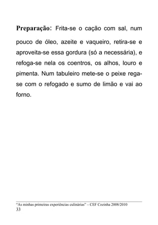Preparação: Frita-se o cação com sal, num
pouco de óleo, azeite e vaqueiro, retira-se e
aproveita-se essa gordura (só a necessária), e
refoga-se nela os coentros, os alhos, louro e
pimenta. Num tabuleiro mete-se o peixe rega-
se com o refogado e sumo de limão e vai ao
forno.




“As minhas primeiras experiências culinárias” – CEF Cozinha 2008/2010
33
 