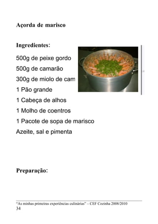 Açorda de marisco


Ingredientes:

500g de peixe gordo
500g de camarão
300g de miolo de camarão
1 Pão grande
1 Cabeça de alhos
1 Molho de coentros
1 Pacote de sopa de marisco
Azeite, sal e pimenta




Preparação:




“As minhas primeiras experiências culinárias” – CEF Cozinha 2008/2010
34
 