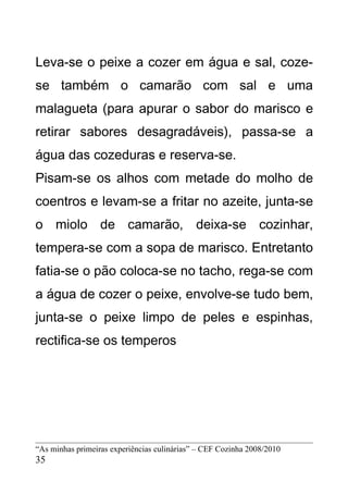 Leva-se o peixe a cozer em água e sal, coze-
se também o camarão com sal e uma
malagueta (para apurar o sabor do marisco e
retirar sabores desagradáveis), passa-se a
água das cozeduras e reserva-se.
Pisam-se os alhos com metade do molho de
coentros e levam-se a fritar no azeite, junta-se
o miolo de camarão, deixa-se cozinhar,
tempera-se com a sopa de marisco. Entretanto
fatia-se o pão coloca-se no tacho, rega-se com
a água de cozer o peixe, envolve-se tudo bem,
junta-se o peixe limpo de peles e espinhas,
rectifica-se os temperos




“As minhas primeiras experiências culinárias” – CEF Cozinha 2008/2010
35
 