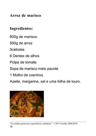 Arroz de marisco


Ingredientes:
800g de marisco
500g de arroz
3cebolas
6 Dentes de alhos
Polpa de tomate
Sopa de marisco meio pacote
1 Molho de coentros
Azeite, margarina, sal e uma folha de louro.




“As minhas primeiras experiências culinárias” – CEF Cozinha 2008/2010
36
 