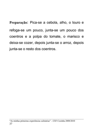 Preparação: Pica-se a cebola, alho, o louro e

refoga-se um pouco, junta-se um pouco dos
coentros e a polpa do tomate, o marisco e
deixa-se cozer, depois junta-se o arroz, depois
junta-se o resto dos coentros.




“As minhas primeiras experiências culinárias” – CEF Cozinha 2008/2010
37
 