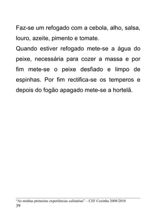 Faz-se um refogado com a cebola, alho, salsa,
louro, azeite, pimento e tomate.
Quando estiver refogado mete-se a água do
peixe, necessária para cozer a massa e por
fim mete-se o peixe desfiado e limpo de
espinhas. Por fim rectifica-se os temperos e
depois do fogão apagado mete-se a hortelã.




“As minhas primeiras experiências culinárias” – CEF Cozinha 2008/2010
39
 