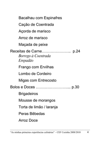 Bacalhau com Espinafres
        Cação de Coentrada
        Açorda de marisco
        Arroz de marisco
        Maçada de peixe
Receitas de Carne………………….. p.24
    Borrego à Coentrada
    Empadão
        Frango com Ervilhas
        Lombo de Cordeiro
        Migas com Entrecosto
Bolos e Doces …………………….... p.30
        Brigadeiros
        Mousse de morangos
        Torta de limão / laranja
        Peras Bêbedas
        Arroz Doce

“As minhas primeiras experiências culinárias” – CEF Cozinha 2008/2010   4
 