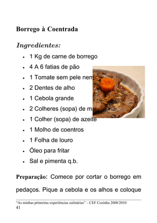 Borrego à Coentrada

Ingredientes:
     •   1 Kg de carne de borrego
     •   4 A 6 fatias de pão
     •   1 Tomate sem pele nem graínhas
     •   2 Dentes de alho
     •   1 Cebola grande
     •   2 Colheres (sopa) de margarina
     •   1 Colher (sopa) de azeite
     •   1 Molho de coentros
     •   1 Folha de louro
     •   Óleo para fritar
     •   Sal e pimenta q.b.

Preparação: Comece por cortar o borrego em

pedaços. Pique a cebola e os alhos e coloque

“As minhas primeiras experiências culinárias” – CEF Cozinha 2008/2010
41
 