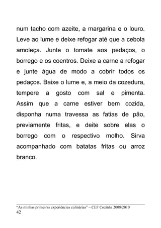 num tacho com azeite, a margarina e o louro.
Leve ao lume e deixe refogar até que a cebola
amoleça. Junte o tomate aos pedaços, o
borrego e os coentros. Deixe a carne a refogar
e junte água de modo a cobrir todos os
pedaços. Baixe o lume e, a meio da cozedura,
tempere          a      gosto        com        sal      e     pimenta.
Assim que a carne estiver bem cozida,
disponha numa travessa as fatias de pão,
previamente fritas, e deite sobre elas o
borrego         com        o     respectivo           molho.            Sirva
acompanhado com batatas fritas ou arroz
branco.




“As minhas primeiras experiências culinárias” – CEF Cozinha 2008/2010
42
 