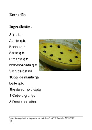 Empadão


Ingredientes:
Sal q.b.
Azeite q.b.
Banha q.b.
Salsa q.b.
Pimenta q.b.
Noz-moscada q.b.
3 Kg de batata
100gr de manteiga
Leite q.b.
1kg de carne picada
1 Cebola grande
3 Dentes de alho



“As minhas primeiras experiências culinárias” – CEF Cozinha 2008/2010
43
 