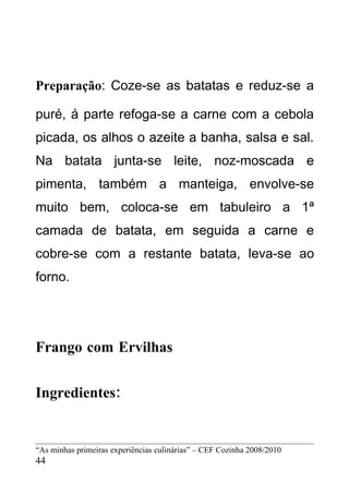 Preparação: Coze-se as batatas e reduz-se a

puré, á parte refoga-se a carne com a cebola
picada, os alhos o azeite a banha, salsa e sal.
Na batata junta-se leite, noz-moscada e
pimenta, também a manteiga, envolve-se
muito bem, coloca-se em tabuleiro a 1ª
camada de batata, em seguida a carne e
cobre-se com a restante batata, leva-se ao
forno.




Frango com Ervilhas


Ingredientes:


“As minhas primeiras experiências culinárias” – CEF Cozinha 2008/2010
44
 