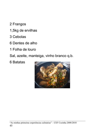 2 Frangos
1,5kg de ervilhas
3 Cebolas
6 Dentes de alho
1 Folha de louro
Sal, azeite, manteiga, vinho branco q.b.
6 Batatas




“As minhas primeiras experiências culinárias” – CEF Cozinha 2008/2010
45
 
