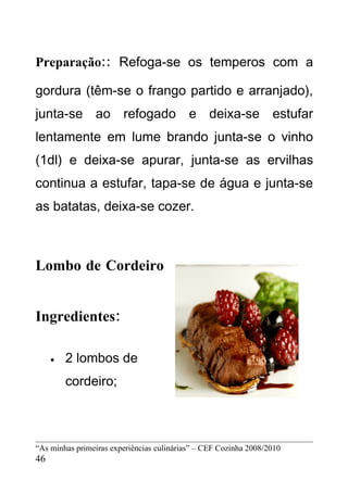 Preparação:: Refoga-se os temperos com a

gordura (têm-se o frango partido e arranjado),
junta-se ao refogado e deixa-se estufar
lentamente em lume brando junta-se o vinho
(1dl) e deixa-se apurar, junta-se as ervilhas
continua a estufar, tapa-se de água e junta-se
as batatas, deixa-se cozer.



Lombo de Cordeiro


Ingredientes:

     •   2 lombos de
         cordeiro;



“As minhas primeiras experiências culinárias” – CEF Cozinha 2008/2010
46
 